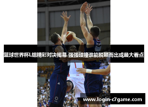 篮球世界杯L组精彩对决揭幕 强强碰撞谁能脱颖而出成最大看点